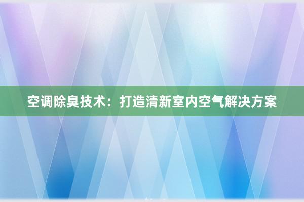 空调除臭技术：打造清新室内空气解决方案