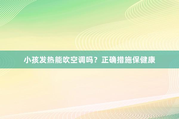 小孩发热能吹空调吗？正确措施保健康